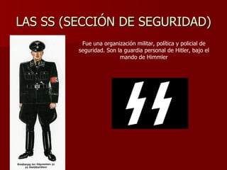 LAS SS (SECCIÓN DE SEGURIDAD) Fue una organización militar, política y policial de seguridad. Son la guardia personal de Hitler, bajo el mando de Himmler 