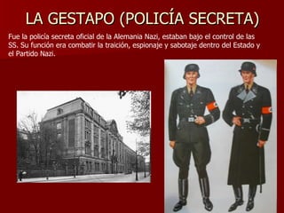 LA GESTAPO (POLICÍA SECRETA) Fue la policía secreta oficial de la Alemania Nazi, estaban bajo el control de las SS. Su función era combatir la traición, espionaje y sabotaje dentro del Estado y el Partido Nazi. 