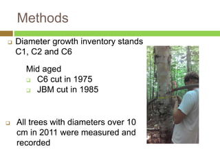 Methods 
 Diameter growth inventory stands 
C1, C2 and C6 
Mid aged 
 C6 cut in 1975 
 JBM cut in 1985 
 All trees with diameters over 10 
cm in 2011 were measured and 
recorded 
 