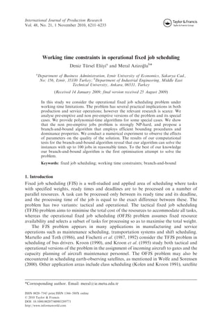 International Journal of Production Research 
Vol. 48, No. 21, 1 November 2010, 6211–6233 
Working time constraints in operational fixed job scheduling 
Deniz Tu¨ rsel Eliiyia and Meral Azizog˘ lub* 
aDepartment of Business Administration, Izmir University of Economics, Sakarya Cad., 
No: 156, Izmir, 35330 Turkey; bDepartment of Industrial Engineering, Middle East 
Technical University, Ankara, 06531, Turkey 
(Received 14 January 2009; final version received 25 August 2009) 
In this study we consider the operational fixed job scheduling problem under 
working time limitations. The problem has several practical implications in both 
production and service operations; however the relevant research is scarce. We 
analyse pre-emptive and non pre-emptive versions of the problem and its special 
cases. We provide polynomial-time algorithms for some special cases. We show 
that the non pre-emptive jobs problem is strongly NP-hard, and propose a 
branch-and-bound algorithm that employs efficient bounding procedures and 
dominance properties. We conduct a numerical experiment to observe the effects 
of parameters on the quality of the solution. The results of our computational 
tests for the branch-and-bound algorithm reveal that our algorithm can solve the 
instances with up to 100 jobs in reasonable times. To the best of our knowledge 
our branch-and-bound algorithm is the first optimisation attempt to solve the 
problem. 
Keywords: fixed job scheduling; working time constraints; branch-and-bound 
1. Introduction 
Fixed job scheduling (FJS) is a well-studied and applied area of scheduling where tasks 
with specified weights, ready times and deadlines are to be processed on a number of 
parallel resources. A task can be processed only between its ready time and its deadline, 
and the processing time of the job is equal to the exact difference between these. The 
problem has two variants: tactical and operational. The tactical fixed job scheduling 
(TFJS) problem aims to minimise the total cost of the resources to accommodate all tasks, 
whereas the operational fixed job scheduling (OFJS) problem assumes fixed resource 
availability and selects a subset of tasks for processing so as to maximise the total weight. 
The FJS problem appears in many applications in manufacturing and service 
operations such as maintenance scheduling, transportation systems and shift scheduling. 
Martello and Toth (1986), and Fischetti et al. (1987, 1992) consider the TFJS problem in 
scheduling of bus drivers. Kroon (1990), and Kroon et al. (1995) study both tactical and 
operational versions of the problem in the assignment of incoming aircraft to gates and the 
capacity planning of aircraft maintenance personnel. The OFJS problem may also be 
encountered in scheduling earth-observing satellites, as mentioned in Wolfe and Sorensen 
(2000). Other application areas include class scheduling (Kolen and Kroon 1991), satellite 
*Corresponding author. Email: meral@ie.metu.edu.tr 
ISSN 0020–7543 print/ISSN 1366–588X online 
 2010 Taylor  Francis 
DOI: 10.1080/00207540903289771 
http://www.informaworld.com 
 