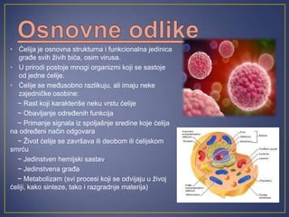 • Ćelija je osnovna strukturna i funkcionalna jedinica
   građe svih živih bića, osim virusa.
• U prirodi postoje mnogi organizmi koji se sastoje
   od jedne ćelije.
• Ćelije se međusobno razlikuju, ali imaju neke
   zajedničke osobine:
  ~ Rast koji karakteriše neku vrstu ćelije
  ~ Obavljanje određenih funkcija
  ~ Primanje signala iz spoljašnje sredine koje ćelija
na određeni način odgovara
  ~ Život ćelije se završava ili deobom ili ćelijskom
smrću
  ~ Jedinstven hemijski sastav
  ~ Jedinstvena građa
  ~ Metabolizam (svi procesi koji se odvijaju u živoj
ćeliji, kako sinteze, tako i razgradnje materija)
 