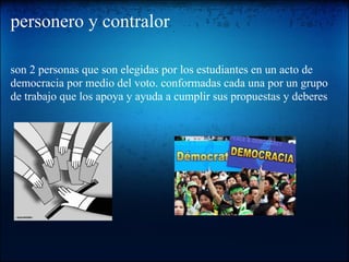 personero y contralor
son 2 personas que son elegidas por los estudiantes en un acto de
democracia por medio del voto. conformadas cada una por un grupo
de trabajo que los apoya y ayuda a cumplir sus propuestas y deberes
