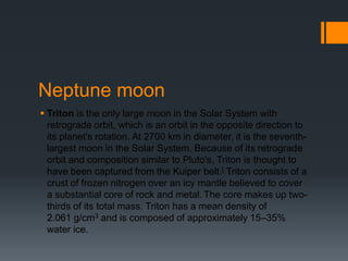 Neptune moonTritonis the only large moon in the Solar System with retrograde orbit, which is an orbit in the opposite direction to its planet's rotation. At 2700 km in diameter, it is the seventh-largest moon in the Solar System. Because of its retrograde orbit and composition similar to Pluto's, Triton is thought to have been captured from the Kuiper belt.[ Triton consists of a crust of frozen nitrogen over an icy mantle believed to cover a substantial core of rock and metal.The core makes up two-thirds of its total mass. Triton has a mean density of 2.061 g/cm3 and is composed of approximately 15–35% water ice.