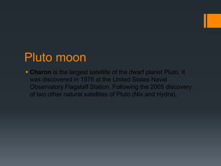 Pluto moonCharon is the largest satellite of the dwarf planet Pluto. It was discovered in 1978 at the United States Naval Observatory Flagstaff Station. Following the 2005 discovery of two other natural satellites of Pluto (Nix and Hydra),