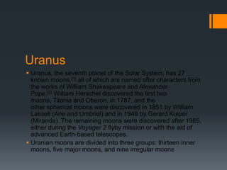 UranusUranus, the seventh planet of the Solar System, has 27 known moons,[1] all of which are named after characters from the works of William Shakespeare and Alexander Pope.[2] William Herschel discovered the first two moons, Titania and Oberon, in 1787, and the other spherical moons were discovered in 1851 by William Lassell (Arie and Umbriel) and in 1948 by Gerard Kuiper(Miranda). The remaining moons were discovered after 1985, either during the Voyager 2 flyby mission or with the aid of advanced Earth-based telescopes.Uranian moons are divided into three groups: thirteen inner moons, five major moons, and nine irregular moons