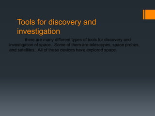 Tools for discovery and investigation	there are many different types of tools for discovery and investigation of space.  Some of them are telescopes, space probes, and satellites.  All of these devices have explored space. 