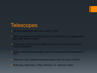 TelescopesThe first telescopes were seen around 1608.Hans Lippershey and Zacharias Janssen invented the spyglass which was  later used for space.These early refracting telescopes consisted of convex lenses and a concave eyepiece. Galileo perfected the spy glass into the first astronomical telescope in 1611.These are many different telescope types, here are some of them:Reflecting, Refracting, X-Ray, Infrared, UV,  Gamma, Radio.