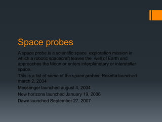 Space probesA space probe is a scientific space  exploration mission in which a robotic spacecraft leaves the well of Earth and approaches the Moon or enters interplanetary or interstellar space. This is a list of some of the space probes: Rosetta launched march 2, 2004Messenger launched august 4, 2004New horizons launched January 19, 2006Dawn launched September 27, 2007