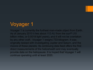 Voyager 1 is currently the furthest man-made object from Earth. As of January 2010 it lies about 112 AU from the sun[2] (10 billion miles, or 0.0018 light years), and it will not be overtaken by any other craft.  Voyager 1 weighs 733-kilogram. It was originally tasked with investigating Jupiter and Saturn, and the moons of these planets. Its continuing data feed offers the first direct measurements of the heliosheath and may eventually provide data on the heliopause. It is hoped that Voyager 1 will continue operating until at least 2020.Voyager 1