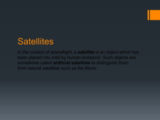 SatellitesIn the context of spaceflight, a satellite is an object which has been placed into orbit by human endeavor. Such objects are sometimes called artificial satellites to distinguish them from natural satellites such as the Moon.
