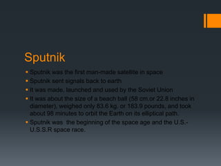 SputnikSputnik was the first man-made satellite in spaceSputnik sent signals back to earthIt was made, launched and used by the Soviet UnionIt was about the size of a beach ball (58 cm.or 22.8 inches in diameter), weighed only 83.6 kg. or 183.9 pounds, and took about 98 minutes to orbit the Earth on its elliptical path.Sputnik was  the beginning of the space age and the U.S.-U.S.S.R space race. 