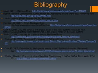 Bibliography Moon. (2011). Retrieved from http://dictionary.reference.com/browse/moon?o=102889Robert Nemiroff, Jerry Bonnel. (2009, March 16).Astronomy picture of the day. Retrieved from http://apod.nasa.gov/apod/ap090316.htmlUranus' moons. (2006, Semtember 14). Retrieved from http://burro.astr.cwru.edu/stu/uranus_moons.htmlHamilton, C. (1997). Triton. Retrieved from 	http://www.solarviews.com/eng/triton.htmhttp://dictionary.reference.com/browse/moon?o=102889Cian, F. (2008, July 11). What is the largest moon in the solar system. Retrieved from http://www.universetoday.com/15509/what-is-the-largest-moon-in-the-solar-system/Smith, Y. (2010, January 8). Jupiter's moons. Retrieved from http://www.nasa.gov/multimedia/imagegallery/image_feature_1560.htmlErickson, K. (2010, December 2). Voyager 1. Retrieved from http://solarsystem.nasa.gov/missions/profile.cfm?Sort=Alpha&Letter=V&Alias=Voyager%201Cain, F. (2003, December 9). Heliopause seems to be 23 billion kilometres. Retrieved 	from http://www.universetoday.com/9096/heliopause-seems-to-be-23-billion-kilometres/Whalen, David J. "Communications Satellites Short History ." NASA. NASA, 2011. Web. 3 Feb  	2011. http://history.nasa.gov/satcomhistory.html