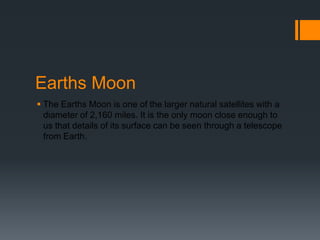 Earths MoonThe Earths Moon is one of the larger natural satellites with a diameter of 2,160 miles. It is the only moon close enough to us that details of its surface can be seen through a telescope from Earth. 