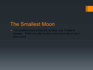 The Smallest Moon The smallest moon is Deimos, at Mars, only 7miles in diameter.  There may also be tiny moons as small as only 1 mile around 