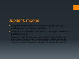 Jupiter's moonsEuropa is the sixth moon of the planet Jupiter, and the smallest of its four Galilean satellites.Ganymede is a satellite of Jupiter and the largest satellite in the Solar System.Calisto It is the third-largest moon in the Solar System and the second largest in the Jovian system, after Ganymede. Calisto has about 99% the diameter of the planet Mercury