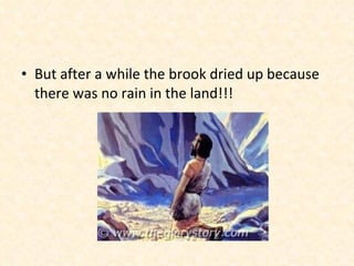 But after a while the brook dried up because there was no rain in the land!!!  