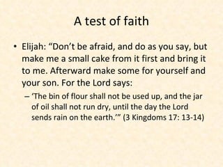 A test of faith Elijah: “Don’t be afraid, and do as you say, but make me a small cake from it first and bring it to me. Afterward make some for yourself and your son. For the Lord says: ‘The bin of flour shall not be used up, and the jar of oil shall not run dry, until the day the Lord sends rain on the earth.’” (3 Kingdoms 17: 13-14) 