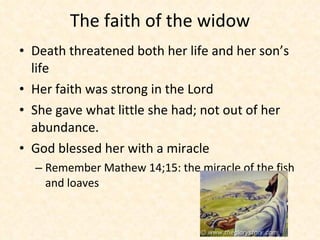 The faith of the widow Death threatened both her life and her son’s life Her faith was strong in the Lord She gave what little she had; not out of her abundance.  God blessed her with a miracle  Remember Mathew 14;15: the miracle of the fish and loaves  