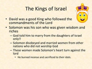 The Kings of Israel David was a good King who followed the commandments of the Lord Solomon was his son who was given wisdom and riches  God told him to marry from the daughters of Israel only!! Solomon disobeyed and married women from other nations who did not worship God These women made Solomon’s heart turn against the lord  He burned incense and sacrificed to their idols. 
