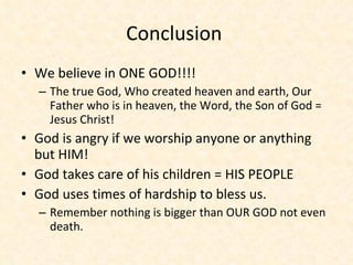 Conclusion  We believe in ONE GOD!!!!  The true God, Who created heaven and earth, Our Father who is in heaven, the Word, the Son of God = Jesus Christ! God is angry if we worship anyone or anything but HIM! God takes care of his children = HIS PEOPLE God uses times of hardship to bless us. Remember nothing is bigger than OUR GOD not even death.  