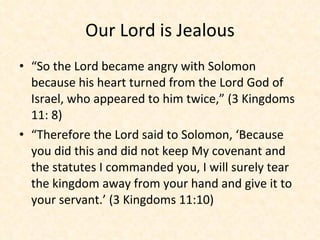 Our Lord is Jealous “ So the Lord became angry with Solomon because his heart turned from the Lord God of Israel, who appeared to him twice,” (3 Kingdoms 11: 8) “ Therefore the Lord said to Solomon, ‘Because you did this and did not keep My covenant and the statutes I commanded you, I will surely tear the kingdom away from your hand and give it to your servant.’ (3 Kingdoms 11:10) 