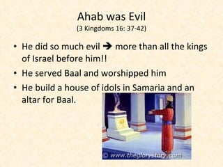 Ahab was Evil (3 Kingdoms 16: 37-42) He did so much evil    more than all the kings of Israel before him!!  He served Baal and worshipped him He build a house of idols in Samaria and an altar for Baal. 