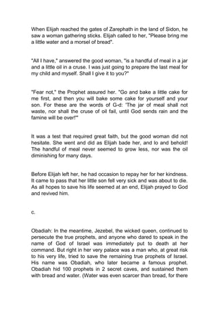 When Elijah reached the gates of Zarephath in the land of Sidon, he
saw a woman gathering sticks. Elijah called to her, "Please bring me
a little water and a morsel of bread".

"All I have," answered the good woman, "is a handful of meal in a jar
and a little oil in a cruse. I was just going to prepare the last meal for
my child and myself. Shall I give it to you?"

"Fear not," the Prophet assured her. "Go and bake a little cake for
me first, and then you will bake some cake for yourself and your
son. For these are the words of G-d: 'The jar of meal shall not
waste, nor shall the cruse of oil fail, until God sends rain and the
famine will be over!'"

It was a test that required great faith, but the good woman did not
hesitate. She went and did as Elijah bade her, and lo and behold!
The handful of meal never seemed to grow less, nor was the oil
diminishing for many days.

Before Elijah left her, he had occasion to repay her for her kindness.
It came to pass that her little son fell very sick and was about to die.
As all hopes to save his life seemed at an end, Elijah prayed to God
and revived him.

c.

Obadiah: In the meantime, Jezebel, the wicked queen, continued to
persecute the true prophets, and anyone who dared to speak in the
name of God of Israel was immediately put to death at her
command. But right in her very palace was a man who, at great risk
to his very life, tried to save the remaining true prophets of Israel.
His name was Obadiah, who later became a famous prophet.
Obadiah hid 100 prophets in 2 secret caves, and sustained them
with bread and water. (Water was even scarcer than bread, for there

 