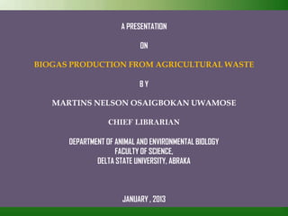 A PRESENTATION
ON
BIOGAS PRODUCTION FROM AGRICULTURAL WASTE
B Y
MARTINS NELSON OSAIGBOKAN UWAMOSE
CHIEF LIBRARIAN
DEPARTMENT OF ANIMAL AND ENVIRONMENTAL BIOLOGY
FACULTY OF SCIENCE,
DELTA STATE UNIVERSITY, ABRAKA
JANUARY , 2013
 
