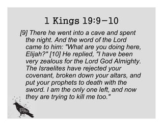 1 Kings 19:9-10
[9] There he went into a cave and spent
  the night. And the word of the Lord
  came to him: "What are you doing here,
  Elijah?" [10] He replied, "I have been
  very zealous for the Lord God Almighty.
  The Israelites have rejected your
  covenant, broken down your altars, and
  put your prophets to death with the
  sword. I am the only one left, and now
  they are trying to kill me too."
 