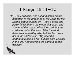 1 Kings 19:11-12
[11] The Lord said, "Go out and stand on the
  mountain in the presence of the Lord, for the
  Lord is about to pass by." Then a great and
  powerful wind tore the mountains apart and
  shattered the rocks before the Lord, but the
  Lord was not in the wind. After the wind
  there was an earthquake, but the Lord was
  not in the earthquake. [12] After the
  earthquake came a fire, but the Lord was not
  in the fire. And after the fire came a gentle
  whisper.
 