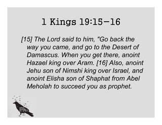 1 Kings 19:15-16
[15] The Lord said to him, "Go back the
  way you came, and go to the Desert of
  Damascus. When you get there, anoint
  Hazael king over Aram. [16] Also, anoint
  Jehu son of Nimshi king over Israel, and
  anoint Elisha son of Shaphat from Abel
  Meholah to succeed you as prophet.
 