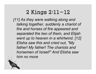 2 Kings 2:11-12
[11] As they were walking along and
  talking together, suddenly a chariot of
  fire and horses of fire appeared and
  separated the two of them, and Elijah
  went up to heaven in a whirlwind. [12]
  Elisha saw this and cried out, "My
  father! My father! The chariots and
  horsemen of Israel!" And Elisha saw
  him no more
 