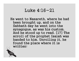 Luke 4:16-21
He went to Nazareth, where he had
 been brought up, and on the
 Sabbath day he went into the
 synagogue, as was his custom.
 And he stood up to read. [17] The
 scroll of the prophet Isaiah was
 handed to him. Unrolling it, he
 found the place where it is
 written:
 