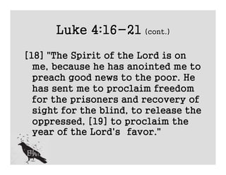 Luke 4:16-21 (cont.)
[18] "The Spirit of the Lord is on
  me, because he has anointed me to
  preach good news to the poor. He
  has sent me to proclaim freedom
  for the prisoners and recovery of
  sight for the blind, to release the
  oppressed, [19] to proclaim the
  year of the Lord's favor."
 
