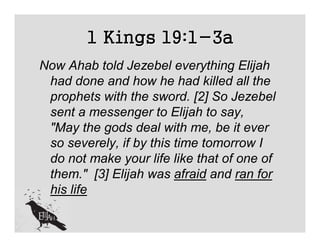 1 Kings 19:1-3a
Now Ahab told Jezebel everything Elijah
 had done and how he had killed all the
 prophets with the sword. [2] So Jezebel
 sent a messenger to Elijah to say,
 "May the gods deal with me, be it ever
 so severely, if by this time tomorrow I
 do not make your life like that of one of
 them." [3] Elijah was afraid and ran for
 his life
 