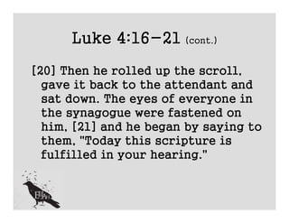 Luke 4:16-21 (cont.)
[20] Then he rolled up the scroll,
  gave it back to the attendant and
  sat down. The eyes of everyone in
  the synagogue were fastened on
  him, [21] and he began by saying to
  them, "Today this scripture is
  fulfilled in your hearing."
 