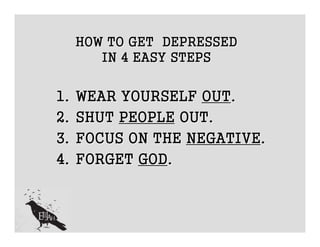 HOW TO GET DEPRESSED
        IN 4 EASY STEPS


1.   WEAR YOURSELF OUT.
2.   SHUT PEOPLE OUT.
3.   FOCUS ON THE NEGATIVE.
4.   FORGET GOD.
 