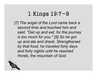 1 Kings 19:7-8
[7] The angel of the Lord came back a
  second time and touched him and
  said, "Get up and eat, for the journey
  is too much for you." [8] So he got
  up and ate and drank. Strengthened
  by that food, he traveled forty days
  and forty nights until he reached
  Horeb, the mountain of God.
 