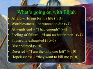 What’s going on with ElijahAfraid – He run for his life ( v 3)Worthlessness – he wanted to die (v4)At winds end – “I had enough” (v4)Feeling of failure – “I am no better than.. (v4)Physically exhausted (v 5-6)Disappointed (v 10)Deserted – “I am the only one left” (v 10)Hopelessness – “they want to kill me (v10)10