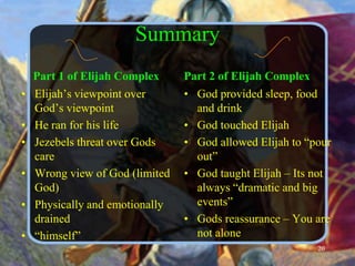 Summary    Part 1 of Elijah ComplexElijah’s viewpoint over God’s viewpointHe ran for his lifeJezebels threat over Gods careWrong view of God (limited God)Physically and emotionally drained“himself”Part 2 of Elijah ComplexGod provided sleep, food and drinkGod touched ElijahGod allowed Elijah to “pour out”God taught Elijah – Its not always “dramatic and big events”Gods reassurance – You are not alone20