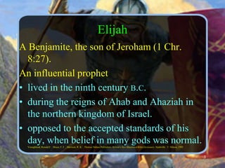 ElijahA Benjamite, the son of Jeroham (1 Chr. 8:27).An influential prophet lived in the ninth century b.c.during the reigns of Ahab and Ahaziah in the northern kingdom of Israel.opposed to the accepted standards of his day, when belief in many gods was normal. Youngblood, Ronald F. ; Bruce, F. F. ; Harrison, R. K. ; Thomas Nelson Publishers: Nelson's New Illustrated Bible Dictionary. Nashville : T. Nelson, 19953