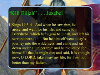 “Kill Elijah” . . . Jezebel1 Kings 19:3-4 - And when he saw that, he arose, and went for his life, and came to Beersheba, which belongeth to Judah, and left his servant there.﻿ 4 ﻿But he himself went a day’s journey into the wilderness, and came and sat down under a juniper tree: and he requested for himself﻿ that he might die; and said, It is enough; now, O LORD, take away my life; for I am not better than my fathers. 8