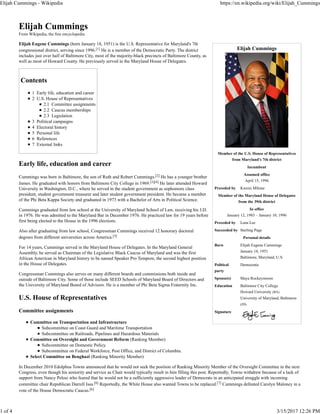 Elijah Cummings
Member of the U.S. House of Representatives
from Maryland's 7th district
Incumbent
Assumed office
April 15, 1996
Preceded by Kweisi Mfume
Member of the Maryland House of Delegates
from the 39th district
In office
January 12, 1983 – January 10, 1996
Preceded by Lena Lee
Succeeded by Sterling Page
Personal details
Born Elijah Eugene Cummings
January 18, 1951
Baltimore, Maryland, U.S.
Political
party
Democratic
Spouse(s) Maya Rockeymoore
Education Baltimore City College
Howard University (BA)
University of Maryland, Baltimore
(JD)
Signature
Elijah Cummings
From Wikipedia, the free encyclopedia
Elijah Eugene Cummings (born January 18, 1951) is the U.S. Representative for Maryland's 7th
congressional district, serving since 1996.[1] He is a member of the Democratic Party. The district
includes just over half of Baltimore City, most of the majority-black precincts of Baltimore County, as
well as most of Howard County. He previously served in the Maryland House of Delegates.
Contents
1 Early life, education and career
2 U.S. House of Representatives
2.1 Committee assignments
2.2 Caucus memberships
2.3 Legislation
3 Political campaigns
4 Electoral history
5 Personal life
6 References
7 External links
Early life, education and career
Cummings was born in Baltimore, the son of Ruth and Robert Cummings.[2] He has a younger brother
James. He graduated with honors from Baltimore City College in 1969.[3][4] He later attended Howard
University in Washington, D.C., where he served in the student government as sophomore class
president, student government treasurer and later student government president. He became a member
of the Phi Beta Kappa Society and graduated in 1973 with a Bachelor of Arts in Political Science.
Cummings graduated from law school at the University of Maryland School of Law, receiving his J.D.
in 1976. He was admitted to the Maryland Bar in December 1976. He practiced law for 19 years before
first being elected to the House in the 1996 elections.
Also after graduating from law school, Congressman Cummings received 12 honorary doctoral
degrees from different universities across America.[5]
For 14 years, Cummings served in the Maryland House of Delegates. In the Maryland General
Assembly, he served as Chairman of the Legislative Black Caucus of Maryland and was the first
African American in Maryland history to be named Speaker Pro Tempore, the second highest position
in the House of Delegates.
Congressman Cummings also serves on many different boards and commissions both inside and
outside of Baltimore City. Some of those include SEED Schools of Maryland Board of Directors and
the University of Maryland Board of Advisors. He is a member of Phi Beta Sigma Fraternity Inc.
U.S. House of Representatives
Committee assignments
Committee on Transportation and Infrastructure
Subcommittee on Coast Guard and Maritime Transportation
Subcommittee on Railroads, Pipelines and Hazardous Materials
Committee on Oversight and Government Reform (Ranking Member)
Subcommittee on Domestic Policy.
Subcommittee on Federal Workforce, Post Office, and District of Columbia.
Select Committee on Benghazi (Ranking Minority Member)
In December 2010 Edolphus Towns announced that he would not seek the position of Ranking Minority Member of the Oversight Committee in the next
Congress, even though his seniority and service as Chair would typically result in him filling this post. Reportedly, Towns withdrew because of a lack of
support from Nancy Pelosi who feared that he would not be a sufficiently aggressive leader of Democrats in an anticipated struggle with incoming
committee chair Republican Darrell Issa.[6] Reportedly, the White House also wanted Towns to be replaced.[7] Cummings defeated Carolyn Maloney in a
vote of the House Democratic Caucus.[6]
Elijah Cummings - Wikipedia https://en.wikipedia.org/wiki/Elijah_Cummings
1 of 4 3/15/2017 12:26 PM
 