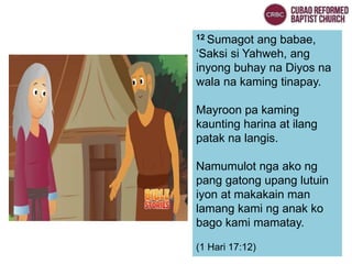 12 Sumagot ang babae,
‘Saksi si Yahweh, ang
inyong buhay na Diyos na
wala na kaming tinapay.
Mayroon pa kaming
kaunting harina at ilang
patak na langis.
Namumulot nga ako ng
pang gatong upang lutuin
iyon at makakain man
lamang kami ng anak ko
bago kami mamatay.
(1 Hari 17:12)
 