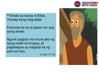 13 Sinabi sa kanya ni Elias,
‘Huwag kang mag-alala.
Pumunta ka na at gawin mo ang
iyong sinabi.
Ngunit ipagluto mo muna ako ng
isang maliit na tinapay, at
pagkatapos ay magluto ka ng
para sa inyo.
(1 Hari 17:13)
 