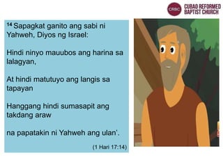 14 Sapagkat ganito ang sabi ni
Yahweh, Diyos ng Israel:
Hindi ninyo mauubos ang harina sa
lalagyan,
At hindi matutuyo ang langis sa
tapayan
Hanggang hindi sumasapit ang
takdang araw
na papatakin ni Yahweh ang ulan’.
(1 Hari 17:14)
 