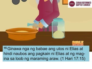 15 Ginawa nga ng babae ang utos ni Elias at
hindi naubos ang pagkain ni Elias at ng mag-
ina sa loob ng maraming araw. (1 Hari 17:15)
 