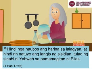 16 Hindi nga naubos ang harina sa lalagyan, at
hindi rin natuyo ang langis ng sisidlan, tulad ng
sinabi ni Yahweh sa pamamagitan ni Elias.
(1 Hari 17:16)
 