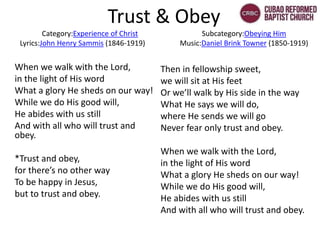 Trust & Obey
Category:Experience of Christ Subcategory:Obeying Him
Lyrics:John Henry Sammis (1846-1919) Music:Daniel Brink Towner (1850-1919)
When we walk with the Lord,
in the light of His word
What a glory He sheds on our way!
While we do His good will,
He abides with us still
And with all who will trust and
obey.
*Trust and obey,
for there’s no other way
To be happy in Jesus,
but to trust and obey.
Then in fellowship sweet,
we will sit at His feet
Or we’ll walk by His side in the way
What He says we will do,
where He sends we will go
Never fear only trust and obey.
When we walk with the Lord,
in the light of His word
What a glory He sheds on our way!
While we do His good will,
He abides with us still
And with all who will trust and obey.
 