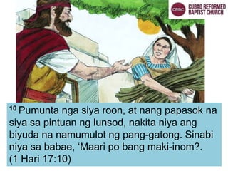 10 Pumunta nga siya roon, at nang papasok na
siya sa pintuan ng lunsod, nakita niya ang
biyuda na namumulot ng pang-gatong. Sinabi
niya sa babae, ‘Maari po bang maki-inom?.
(1 Hari 17:10)
 